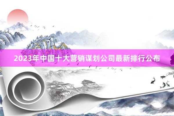2023年中国十大营销谋划公司最新排行公布