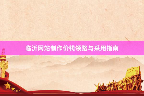临沂网站制作价钱领路与采用指南