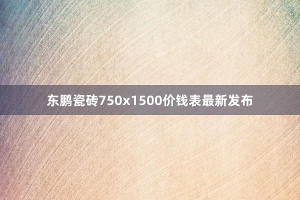 东鹏瓷砖750x1500价钱表最新发布