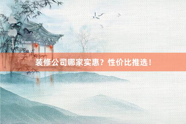 装修公司哪家实惠？性价比推选！