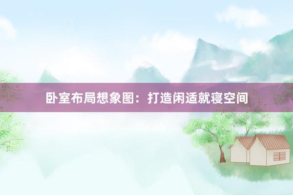 卧室布局想象图：打造闲适就寝空间