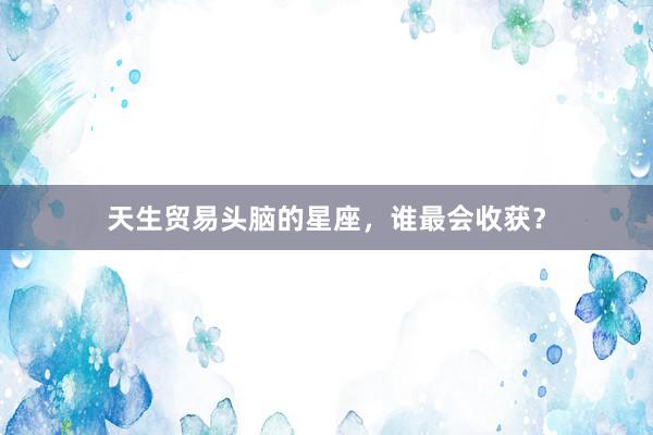 天生贸易头脑的星座，谁最会收获？