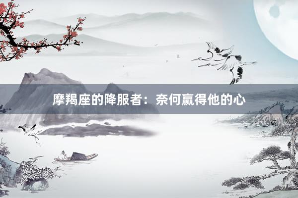 摩羯座的降服者：奈何赢得他的心