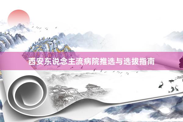 西安东说念主流病院推选与选拔指南