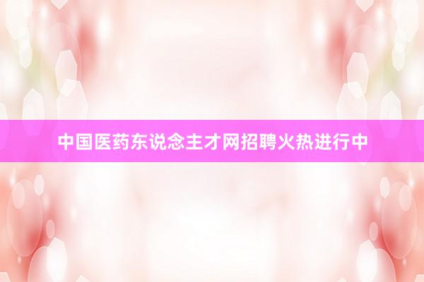 中国医药东说念主才网招聘火热进行中