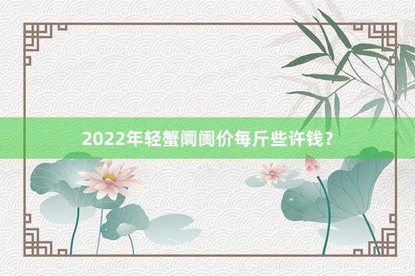 2022年轻蟹阛阓价每斤些许钱？